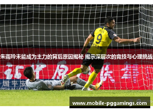 朱雨玲未能成为主力的背后原因揭秘 揭示深层次的竞技与心理挑战