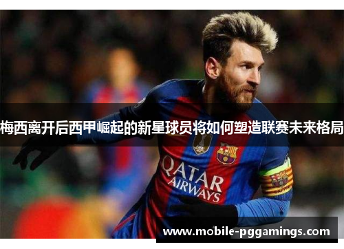 梅西离开后西甲崛起的新星球员将如何塑造联赛未来格局